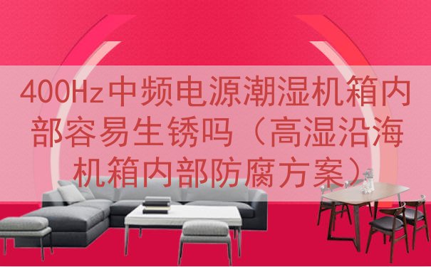 400Hz中频电源潮湿机箱内部容易生锈吗（高湿沿海机箱内部防腐方案）