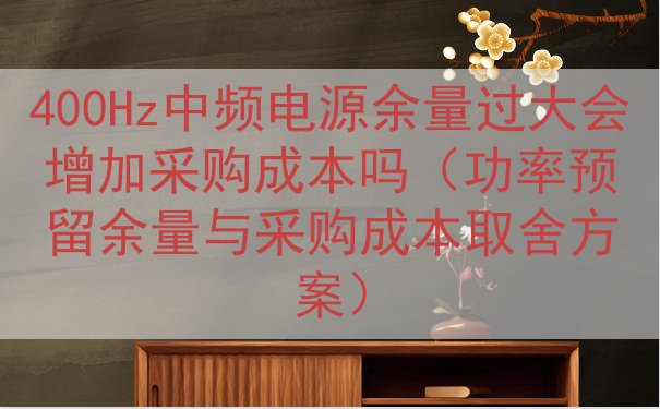 400Hz中频电源余量过大会增加采购成本吗（功率预留余量与采购成本取舍方案）